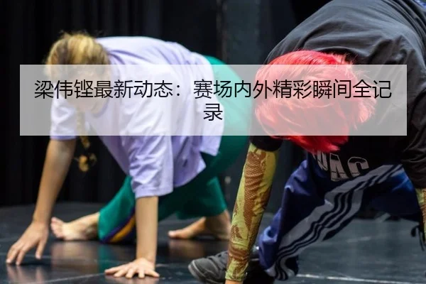 梁伟铿最新动态：赛场内外精彩瞬间全记录